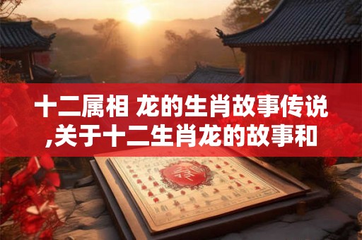 十二属相 龙的生肖故事传说,关于十二生肖龙的故事和传说