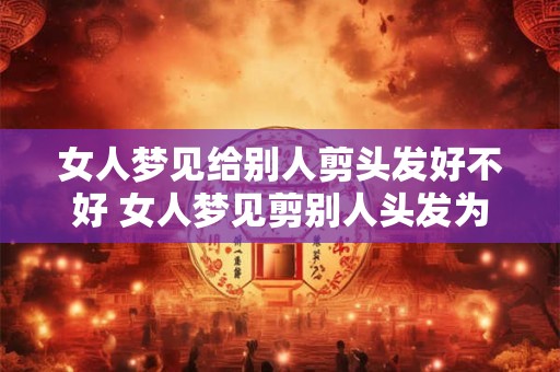 女人梦见给别人剪头发好不好 女人梦见剪别人头发为什么