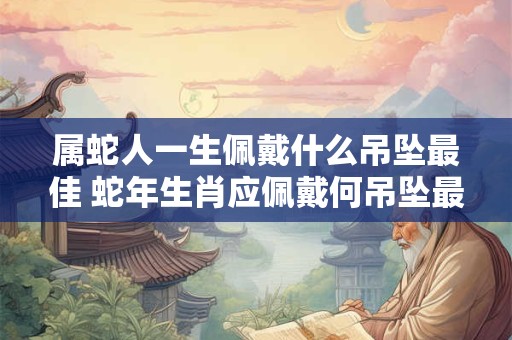 属蛇人一生佩戴什么吊坠最佳 蛇年生肖应佩戴何吊坠最佳