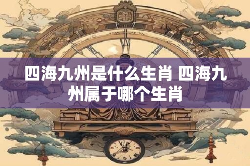 四海九州是什么生肖 四海九州属于哪个生肖 四海九州是什么生肖 四海九州属于哪个生肖
