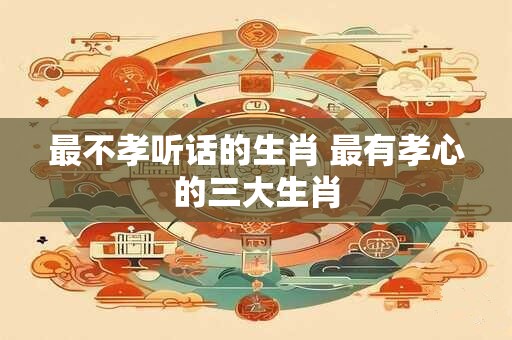 最不孝听话的生肖 最有孝心的三大生肖