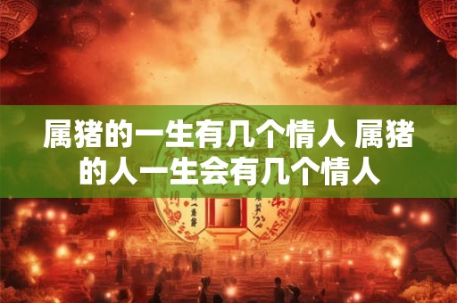 属猪的一生有几个情人 属猪的人一生会有几个情人 属猪的一生有几个情人 属猪的人一生会有几个情人