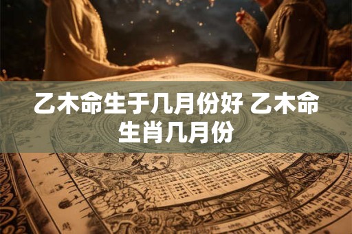 乙木命生于几月份好 乙木命生肖几月份