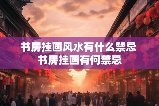 书房挂画风水有什么禁忌 书房挂画有何禁忌