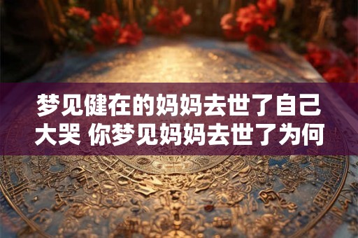 梦见健在的妈妈去世了自己大哭 你梦见妈妈去世了为何会感到如此伤痛