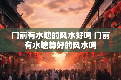 门前有水塘的风水好吗 门前有水塘算好的风水吗