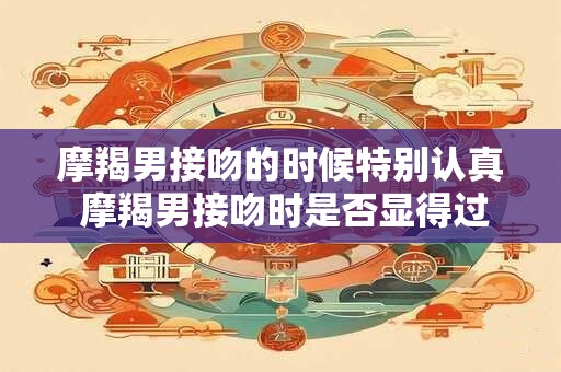 摩羯男接吻的时候特别认真 摩羯男接吻时是否显得过于认真