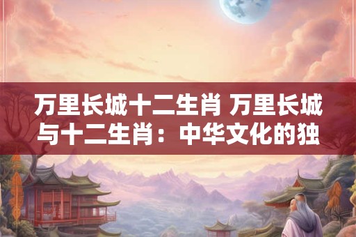 万里长城十二生肖 万里长城与十二生肖：中华文化的独特交汇