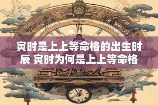 寅时是上上等命格的出生时辰 寅时为何是上上等命格的出生时辰