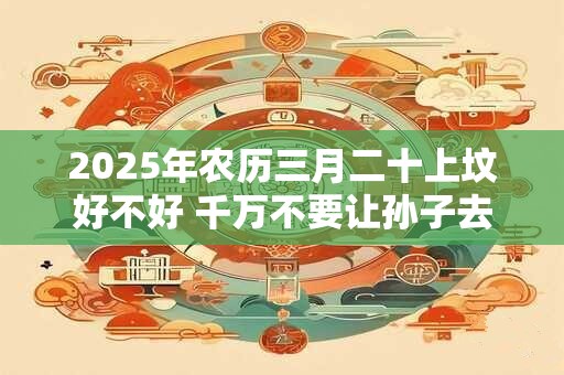 2025年农历三月二十上坟好不好 千万不要让孙子去上坟 2025年农历三月二十上坟好不好 千万不要让孙子去上坟