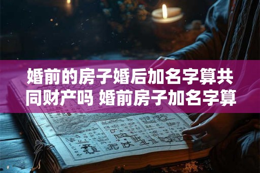 婚前的房子婚后加名字算共同财产吗 婚前房子加名字算共同财产吗
