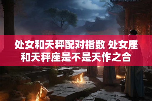 处女和天秤配对指数 处女座和天秤座是不是天作之合