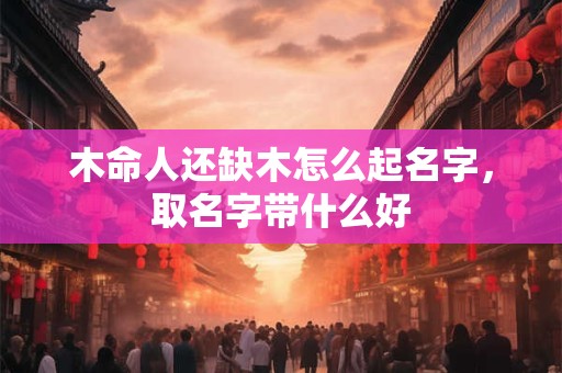 木命人还缺木怎么起名字，取名字带什么好