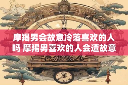 摩羯男会故意冷落喜欢的人吗 摩羯男喜欢的人会遭故意冷落吗