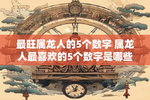 最旺属龙人的5个数字 属龙人最喜欢的5个数字是哪些