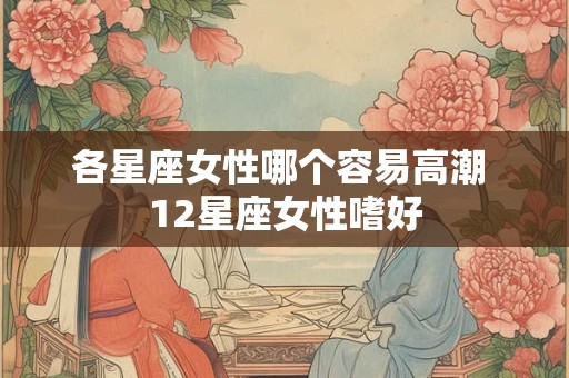 各星座女性哪个容易高潮 12星座女性嗜好 各星座女性哪个容易高潮 12星座女性嗜好