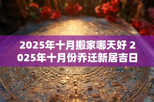 2025年十月搬家哪天好 2025年十月份乔迁新居吉日