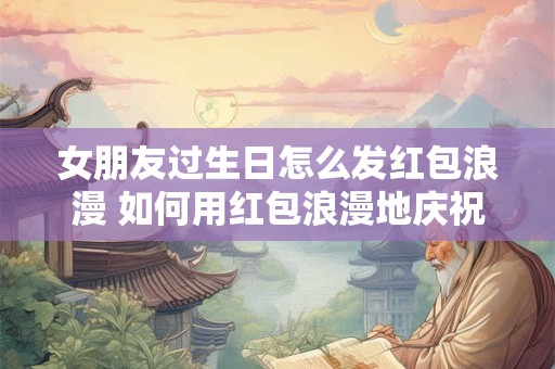 女朋友过生日怎么发红包浪漫 如何用红包浪漫地庆祝女友生日