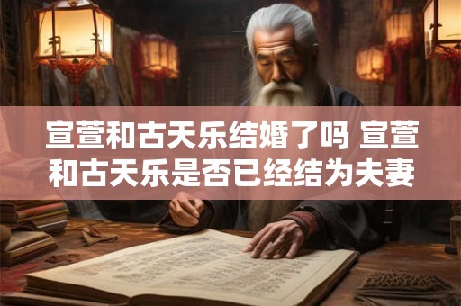 宣萱和古天乐结婚了吗 宣萱和古天乐是否已经结为夫妻