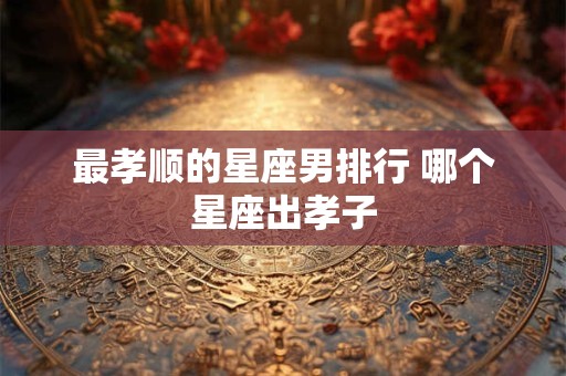 最孝顺的星座男排行 哪个星座出孝子