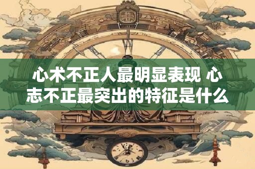 心术不正人最明显表现 心志不正最突出的特征是什么