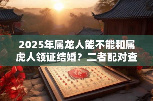 2025年属龙人能不能和属虎人领证结婚？二者配对查询