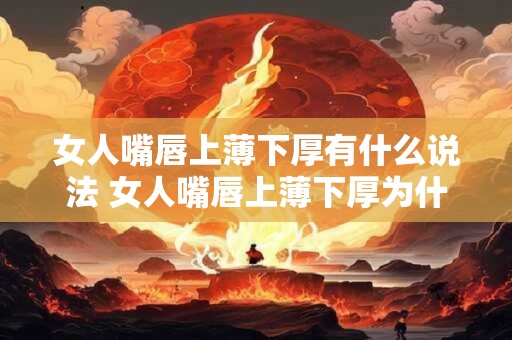 女人嘴唇上薄下厚有什么说法 女人嘴唇上薄下厚为什么
