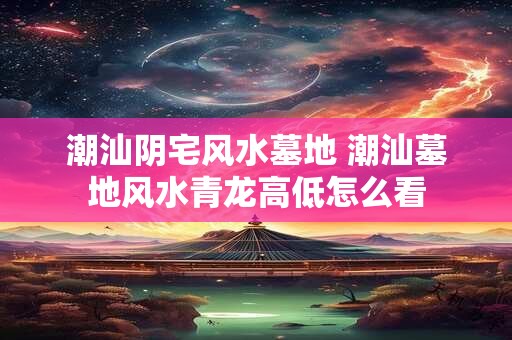 潮汕阴宅风水墓地 潮汕墓地风水青龙高低怎么看