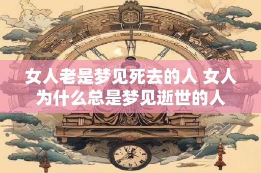 女人老是梦见死去的人 女人为什么总是梦见逝世的人
