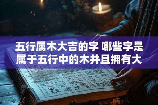 五行属木大吉的字 哪些字是属于五行中的木并且拥有大吉之意呢