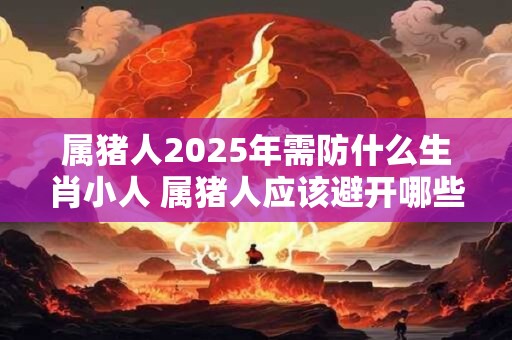 属猪人2025年需防什么生肖小人 属猪人应该避开哪些人