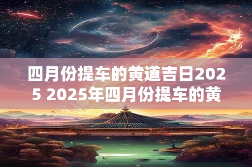 四月份提车的黄道吉日2025 2025年四月份提车的黄道吉日是哪一天