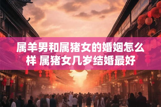 属羊男和属猪女的婚姻怎么样 属猪女几岁结婚最好