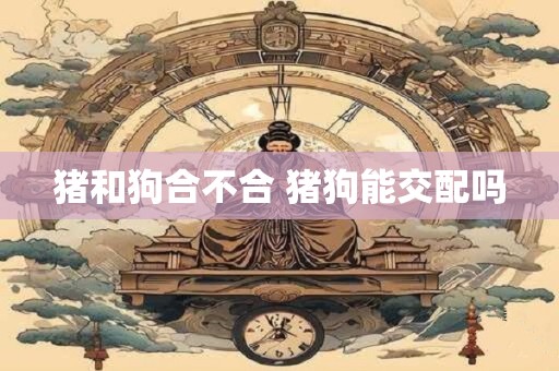 猪和狗合不合 猪狗能交配吗