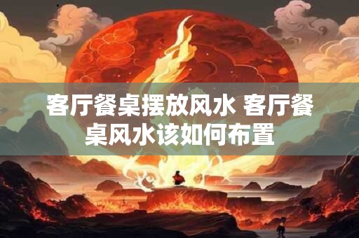 客厅餐桌摆放风水 客厅餐桌风水该如何布置