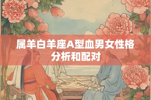 属羊白羊座A型血男女性格分析和配对 属羊白羊座A型血男女性格分析和配对