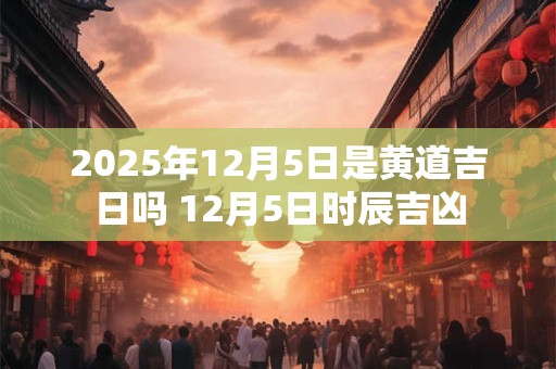 2025年12月5日是黄道吉日吗 12月5日时辰吉凶