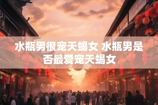 水瓶男很宠天蝎女 水瓶男是否最爱宠天蝎女
