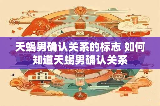 天蝎男确认关系的标志 如何知道天蝎男确认关系