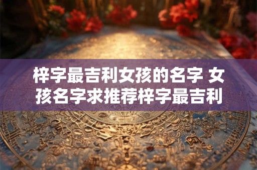 梓字最吉利女孩的名字 女孩名字求推荐梓字最吉利