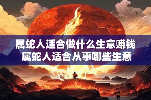 属蛇人适合做什么生意赚钱 属蛇人适合从事哪些生意以获取高额收益
