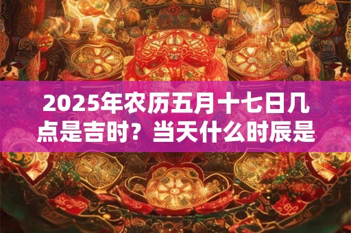 2025年农历五月十七日几点是吉时？当天什么时辰是凶时