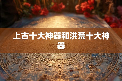 上古十大神器和洪荒十大神器 上古十大神器和洪荒十大神器