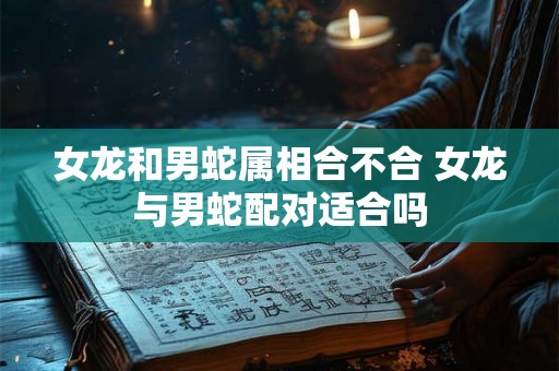 女龙和男蛇属相合不合 女龙与男蛇配对适合吗