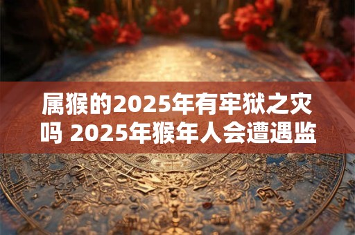 属猴的2025年有牢狱之灾吗 2025年猴年人会遭遇监狱灾祸吗 属猴的2025年有牢狱之灾吗 2025年猴年人会遭遇监狱灾祸吗