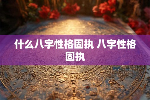 什么八字性格固执 八字性格固执