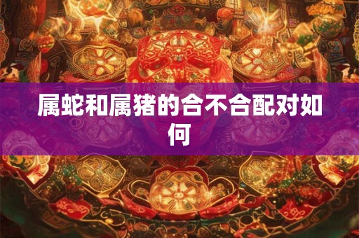 属蛇和属猪的合不合配对如何