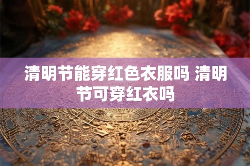 清明节能穿红色衣服吗 清明节可穿红衣吗
