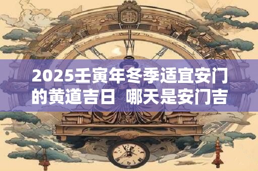 2025壬寅年冬季适宜安门的黄道吉日  哪天是安门吉日