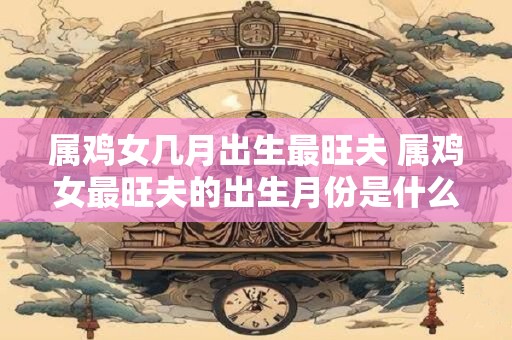 属鸡女几月出生最旺夫 属鸡女最旺夫的出生月份是什么